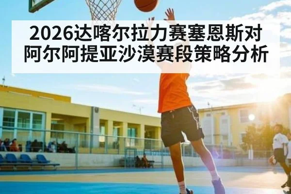 2026达喀尔拉力赛塞恩斯对阿尔阿提亚沙漠赛段策略分析