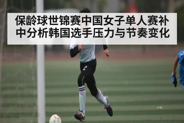 保龄球世锦赛中国女子单人赛补中分析韩国选手压力与节奏变化