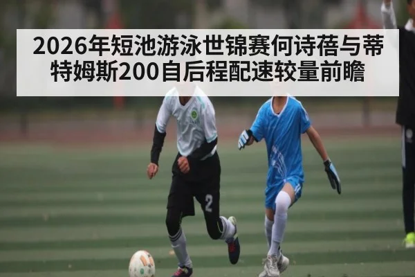 2026年短池游泳世锦赛何诗蓓与蒂特姆斯200自后程配速较量前瞻（kaiyun）